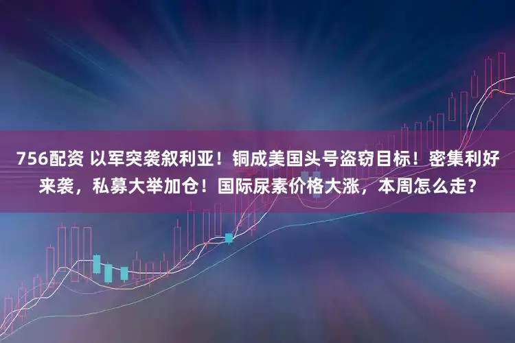 756配资 以军突袭叙利亚！铜成美国头号盗窃目标！密集利好来袭，私募大举加仓！国际尿素价格大涨，本周怎么走？