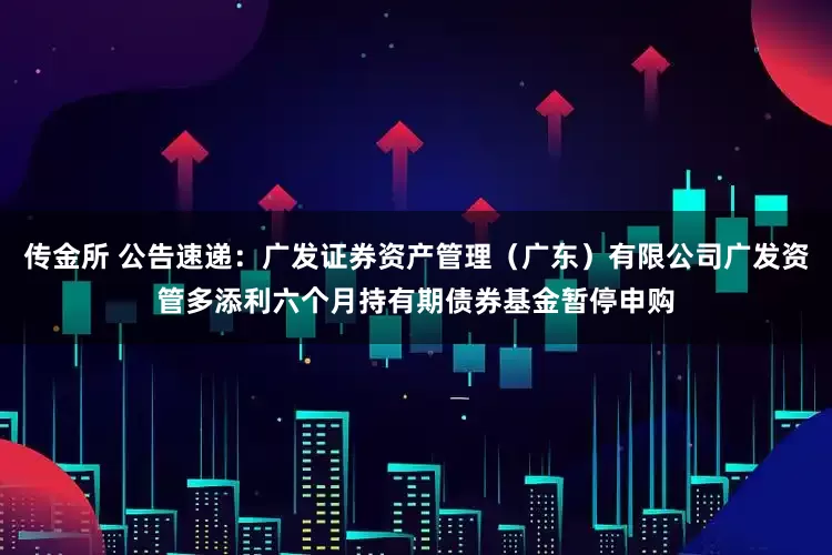 传金所 公告速递：广发证券资产管理（广东）有限公司广发资管多添利六个月持有期债券基金暂停申购