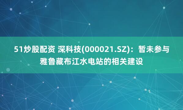 51炒股配资 深科技(000021.SZ)：暂未参与雅鲁藏布江水电站的相关建设