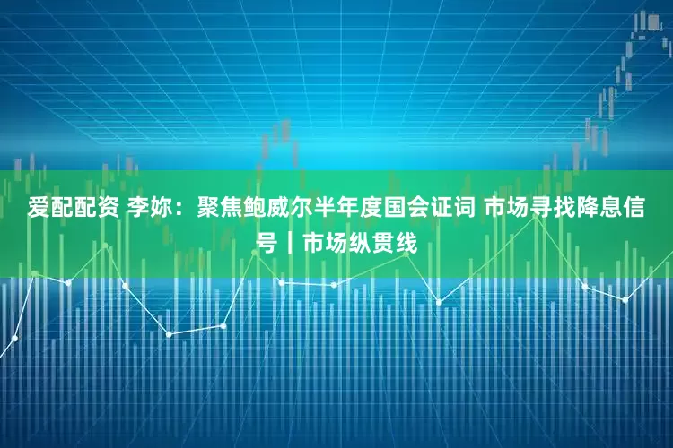 爱配配资 李妳：聚焦鲍威尔半年度国会证词 市场寻找降息信号｜市场纵贯线
