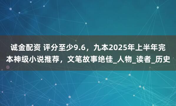 诚金配资 评分至少9.6，九本2025年上半年完本神级小说推荐，文笔故事绝佳_人物_读者_历史