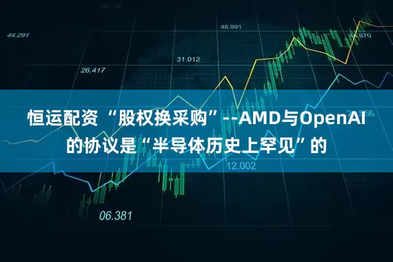 恒运配资 “股权换采购”--AMD与OpenAI的协议是“半导体历史上罕见”的