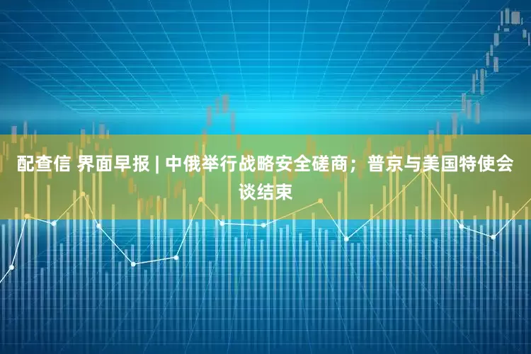 配查信 界面早报 | 中俄举行战略安全磋商;普京与美国特使会谈结束
