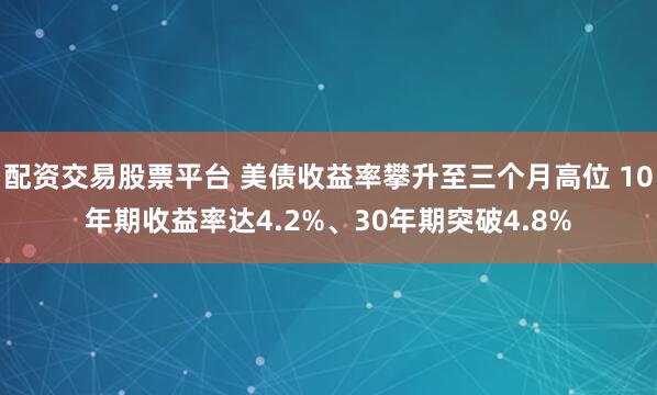配资交易股票平台 美债收益率攀升至三个月高位 10年期收益率达4.2%、30年期突破4.8%