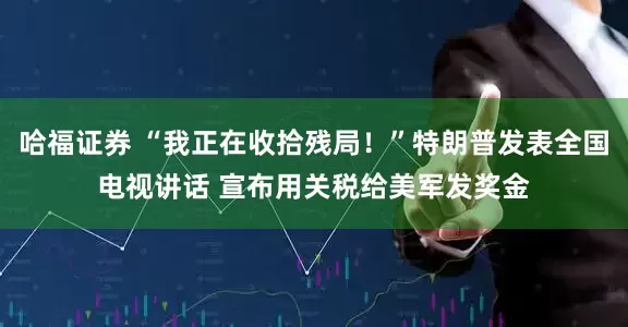 哈福证券 “我正在收拾残局！”特朗普发表全国电视讲话 宣布用关税给美军发奖金