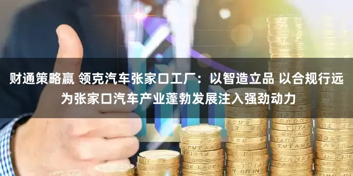 财通策略嬴 领克汽车张家口工厂:以智造立品 以合规行远 为张家口汽车产业蓬勃发展注入强劲动力