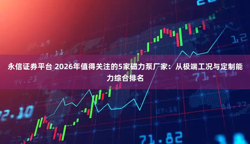 永信证券平台 2026年值得关注的5家磁力泵厂家：从极端工况与定制能力综合排名
