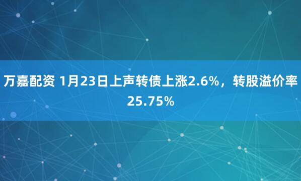 万嘉配资 1月23日上声转债上涨2.6%,转股溢价率25.75%