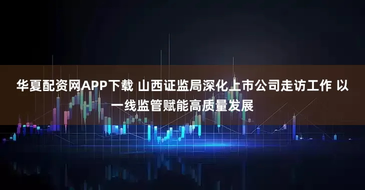 华夏配资网APP下载 山西证监局深化上市公司走访工作 以一线监管赋能高质量发展