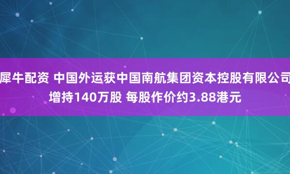 犀牛配资 中国外运获中国南航集团资本控股有限公司增持140万股 每股作价约3.88港元