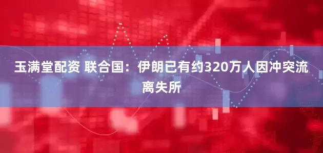 玉满堂配资 联合国:伊朗已有约320万人因冲突流离失所
