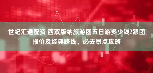 世纪汇通配资 西双版纳旅游团五日游多少钱?跟团报价及经典路线、必去景点攻略